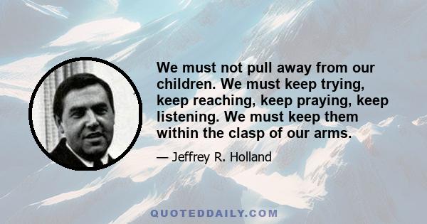 We must not pull away from our children. We must keep trying, keep reaching, keep praying, keep listening. We must keep them within the clasp of our arms.