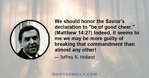 We should honor the Savior's declaration to be of good cheer. (Matthew 14:27) Indeed, it seems to me we may be more guilty of breaking that commandment than almost any other!