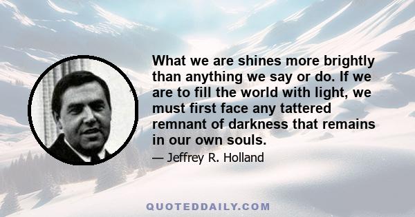 What we are shines more brightly than anything we say or do. If we are to fill the world with light, we must first face any tattered remnant of darkness that remains in our own souls.