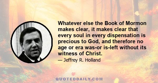 Whatever else the Book of Mormon makes clear, it makes clear that every soul in every dispensation is precious to God, and therefore no age or era was-or is-left without its witness of Christ.