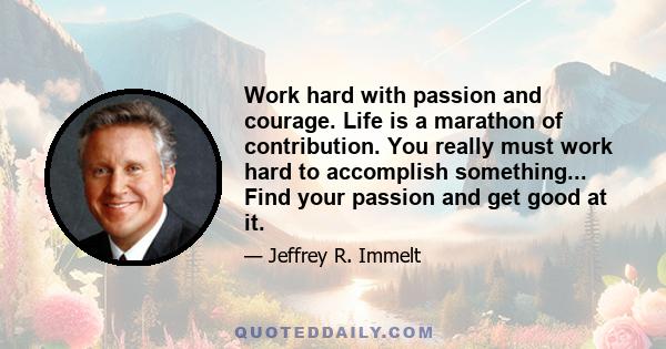 Work hard with passion and courage. Life is a marathon of contribution. You really must work hard to accomplish something... Find your passion and get good at it.