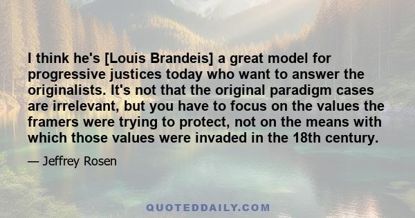 I think he's [Louis Brandeis] a great model for progressive justices today who want to answer the originalists. It's not that the original paradigm cases are irrelevant, but you have to focus on the values the framers