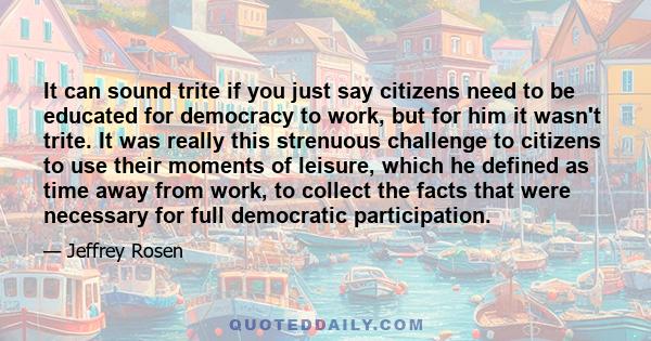 It can sound trite if you just say citizens need to be educated for democracy to work, but for him it wasn't trite. It was really this strenuous challenge to citizens to use their moments of leisure, which he defined as 