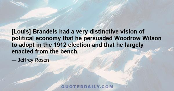 [Louis] Brandeis had a very distinctive vision of political economy that he persuaded Woodrow Wilson to adopt in the 1912 election and that he largely enacted from the bench.