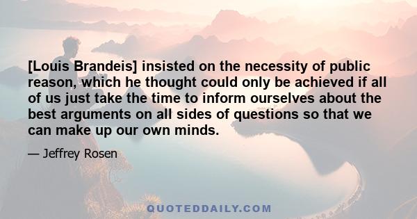 [Louis Brandeis] insisted on the necessity of public reason, which he thought could only be achieved if all of us just take the time to inform ourselves about the best arguments on all sides of questions so that we can