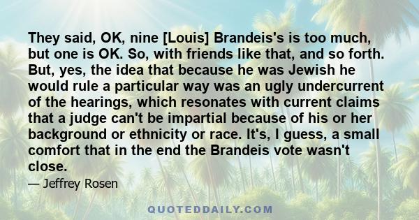 They said, OK, nine [Louis] Brandeis's is too much, but one is OK. So, with friends like that, and so forth. But, yes, the idea that because he was Jewish he would rule a particular way was an ugly undercurrent of the