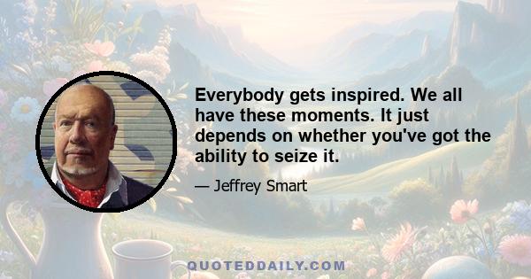 Everybody gets inspired. We all have these moments. It just depends on whether you've got the ability to seize it.