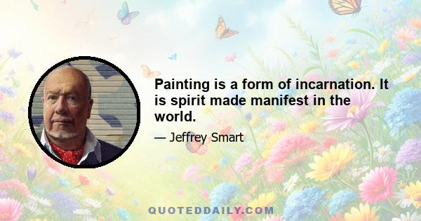 Painting is a form of incarnation. It is spirit made manifest in the world.