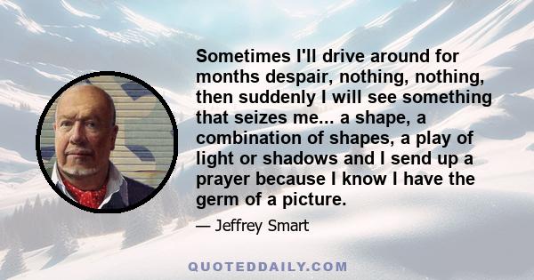 Sometimes I'll drive around for months despair, nothing, nothing, then suddenly I will see something that seizes me... a shape, a combination of shapes, a play of light or shadows and I send up a prayer because I know I 