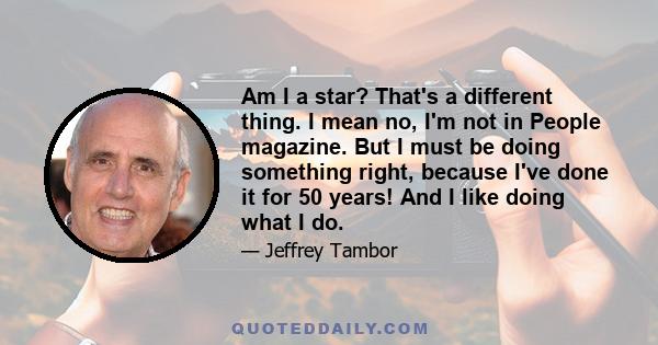 Am I a star? That's a different thing. I mean no, I'm not in People magazine. But I must be doing something right, because I've done it for 50 years! And I like doing what I do.