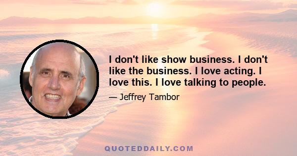 I don't like show business. I don't like the business. I love acting. I love this. I love talking to people.