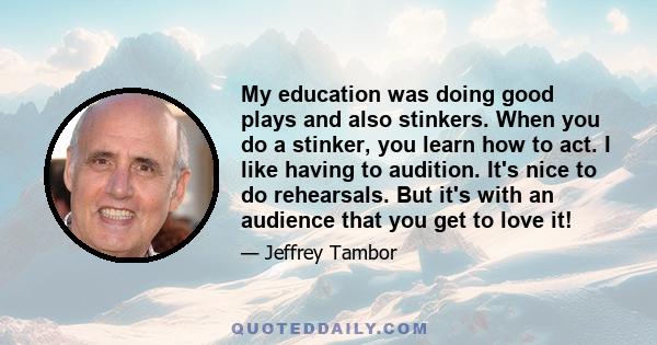 My education was doing good plays and also stinkers. When you do a stinker, you learn how to act. I like having to audition. It's nice to do rehearsals. But it's with an audience that you get to love it!