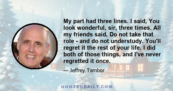 My part had three lines. I said, You look wonderful, sir, three times. All my friends said, Do not take that role - and do not understudy. You'll regret it the rest of your life. I did both of those things, and I've