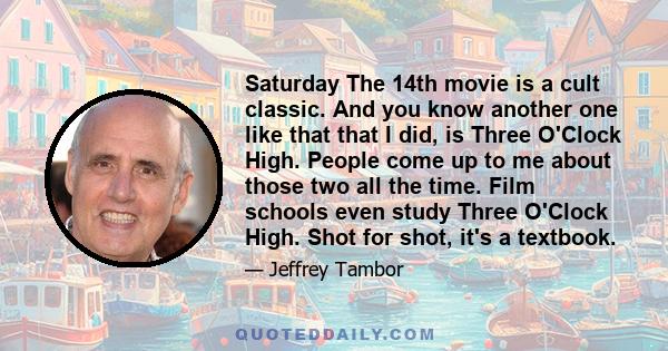 Saturday The 14th movie is a cult classic. And you know another one like that that I did, is Three O'Clock High. People come up to me about those two all the time. Film schools even study Three O'Clock High. Shot for