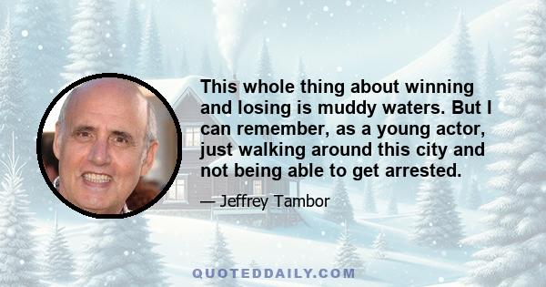 This whole thing about winning and losing is muddy waters. But I can remember, as a young actor, just walking around this city and not being able to get arrested.