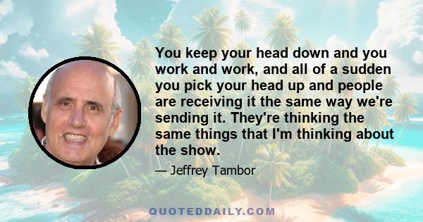 You keep your head down and you work and work, and all of a sudden you pick your head up and people are receiving it the same way we're sending it. They're thinking the same things that I'm thinking about the show.