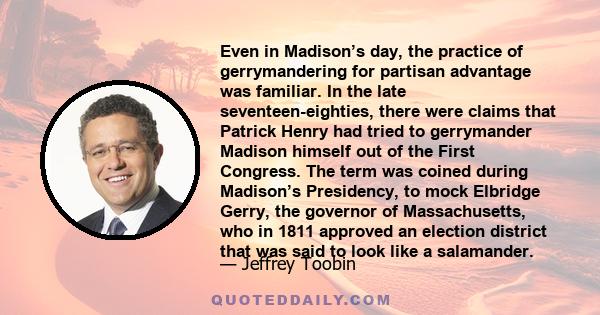 Even in Madison’s day, the practice of gerrymandering for partisan advantage was familiar. In the late seventeen-eighties, there were claims that Patrick Henry had tried to gerrymander Madison himself out of the First