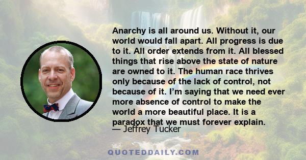 Anarchy is all around us. Without it, our world would fall apart. All progress is due to it. All order extends from it. All blessed things that rise above the state of nature are owned to it. The human race thrives only 