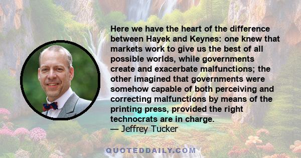 Here we have the heart of the difference between Hayek and Keynes: one knew that markets work to give us the best of all possible worlds, while governments create and exacerbate malfunctions; the other imagined that