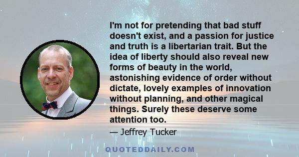 I'm not for pretending that bad stuff doesn't exist, and a passion for justice and truth is a libertarian trait. But the idea of liberty should also reveal new forms of beauty in the world, astonishing evidence of order 