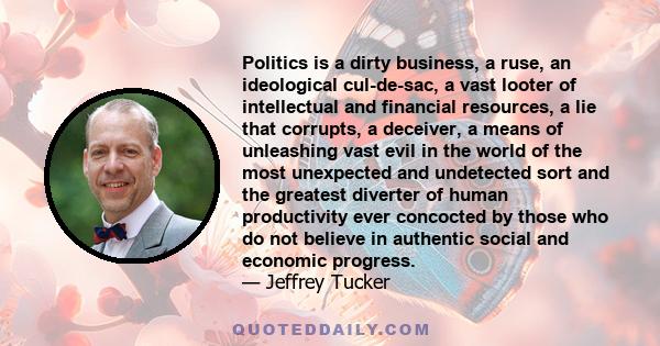 Politics is a dirty business, a ruse, an ideological cul-de-sac, a vast looter of intellectual and financial resources, a lie that corrupts, a deceiver, a means of unleashing vast evil in the world of the most