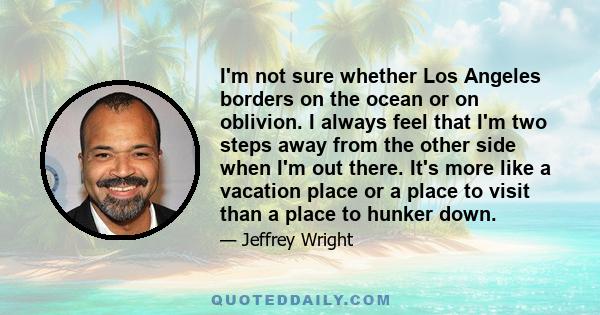 I'm not sure whether Los Angeles borders on the ocean or on oblivion. I always feel that I'm two steps away from the other side when I'm out there. It's more like a vacation place or a place to visit than a place to