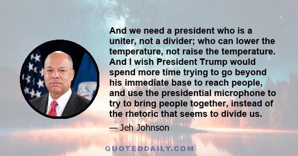 And we need a president who is a uniter, not a divider; who can lower the temperature, not raise the temperature. And I wish President Trump would spend more time trying to go beyond his immediate base to reach people,