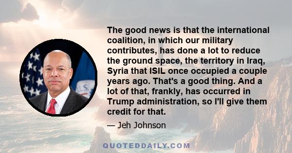 The good news is that the international coalition, in which our military contributes, has done a lot to reduce the ground space, the territory in Iraq, Syria that ISIL once occupied a couple years ago. That's a good