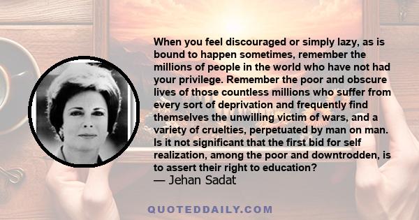 When you feel discouraged or simply lazy, as is bound to happen sometimes, remember the millions of people in the world who have not had your privilege. Remember the poor and obscure lives of those countless millions