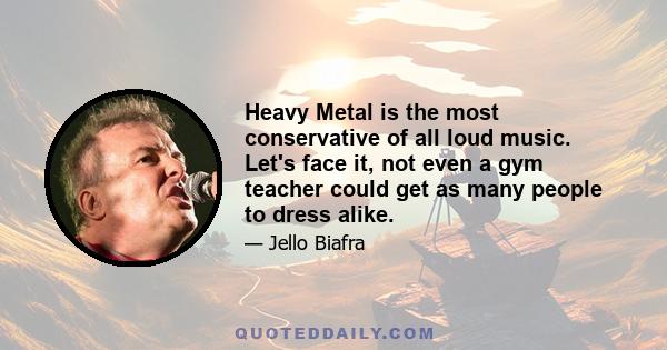 Heavy Metal is the most conservative of all loud music. Let's face it, not even a gym teacher could get as many people to dress alike.