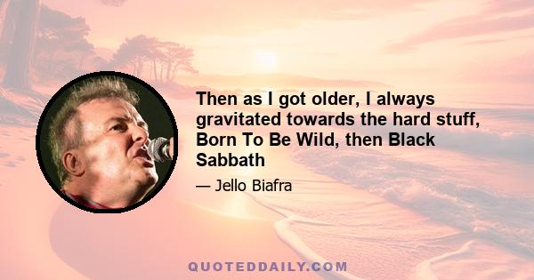 Then as I got older, I always gravitated towards the hard stuff, Born To Be Wild, then Black Sabbath