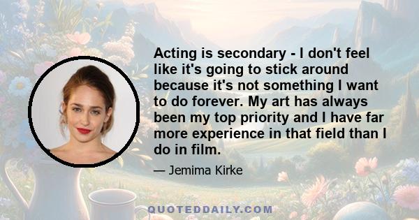 Acting is secondary - I don't feel like it's going to stick around because it's not something I want to do forever. My art has always been my top priority and I have far more experience in that field than I do in film.