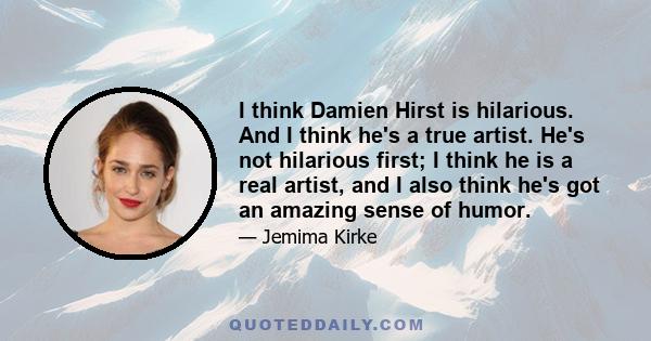 I think Damien Hirst is hilarious. And I think he's a true artist. He's not hilarious first; I think he is a real artist, and I also think he's got an amazing sense of humor.