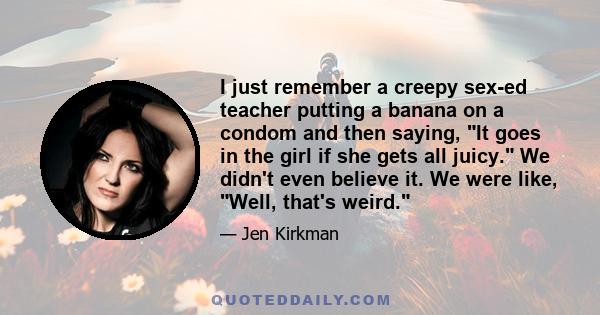 I just remember a creepy sex-ed teacher putting a banana on a condom and then saying, It goes in the girl if she gets all juicy. We didn't even believe it. We were like, Well, that's weird.