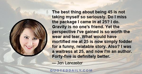 The best thing about being 45 is not taking myself so seriously. Do I miss the package I came in at 25? I do. Gravity is no one's friend. Yet the perspective I've gained is so worth the wear and tear. What would have