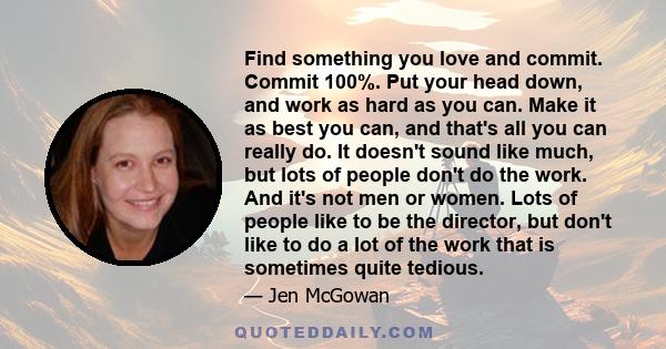 Find something you love and commit. Commit 100%. Put your head down, and work as hard as you can. Make it as best you can, and that's all you can really do. It doesn't sound like much, but lots of people don't do the