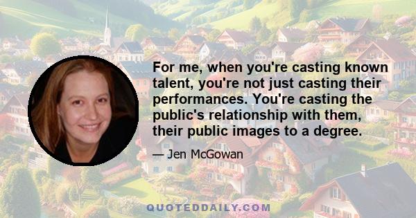 For me, when you're casting known talent, you're not just casting their performances. You're casting the public's relationship with them, their public images to a degree.