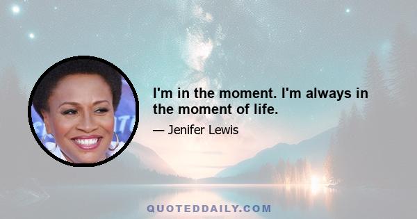 I'm in the moment. I'm always in the moment of life.