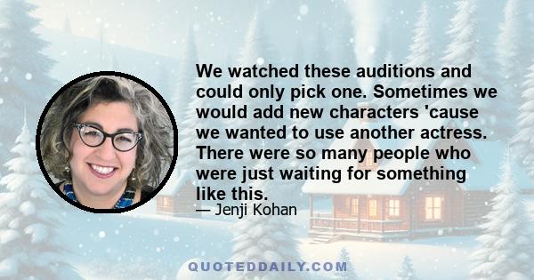 We watched these auditions and could only pick one. Sometimes we would add new characters 'cause we wanted to use another actress. There were so many people who were just waiting for something like this.