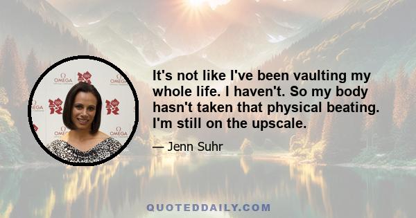 It's not like I've been vaulting my whole life. I haven't. So my body hasn't taken that physical beating. I'm still on the upscale.