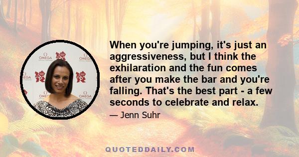 When you're jumping, it's just an aggressiveness, but I think the exhilaration and the fun comes after you make the bar and you're falling. That's the best part - a few seconds to celebrate and relax.