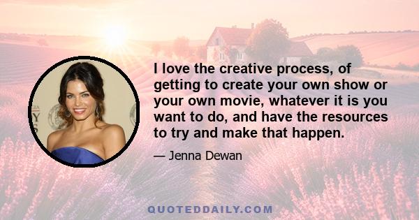 I love the creative process, of getting to create your own show or your own movie, whatever it is you want to do, and have the resources to try and make that happen.