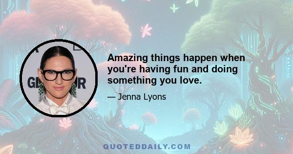 Amazing things happen when you're having fun and doing something you love.