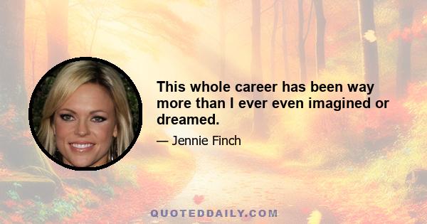 This whole career has been way more than I ever even imagined or dreamed.