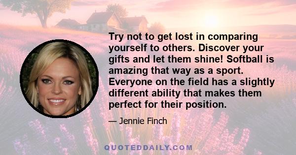 Try not to get lost in comparing yourself to others. Discover your gifts and let them shine! Softball is amazing that way as a sport. Everyone on the field has a slightly different ability that makes them perfect for