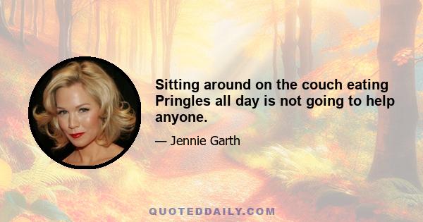 Sitting around on the couch eating Pringles all day is not going to help anyone.