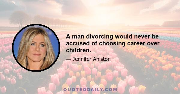 A man divorcing would never be accused of choosing career over children.