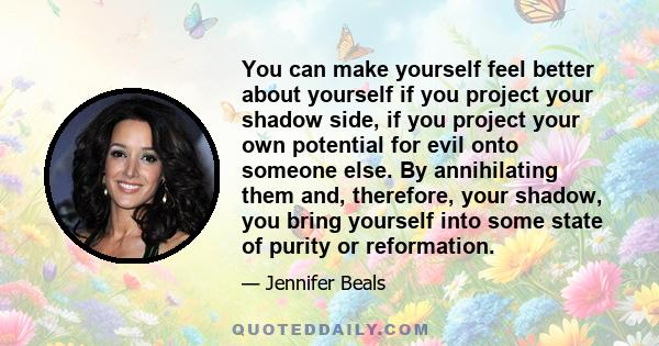 You can make yourself feel better about yourself if you project your shadow side, if you project your own potential for evil onto someone else. By annihilating them and, therefore, your shadow, you bring yourself into