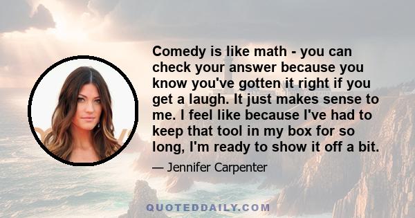Comedy is like math - you can check your answer because you know you've gotten it right if you get a laugh. It just makes sense to me. I feel like because I've had to keep that tool in my box for so long, I'm ready to