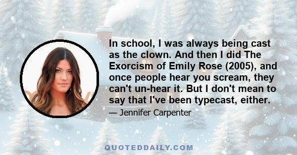 In school, I was always being cast as the clown. And then I did The Exorcism of Emily Rose (2005), and once people hear you scream, they can't un-hear it. But I don't mean to say that I've been typecast, either.